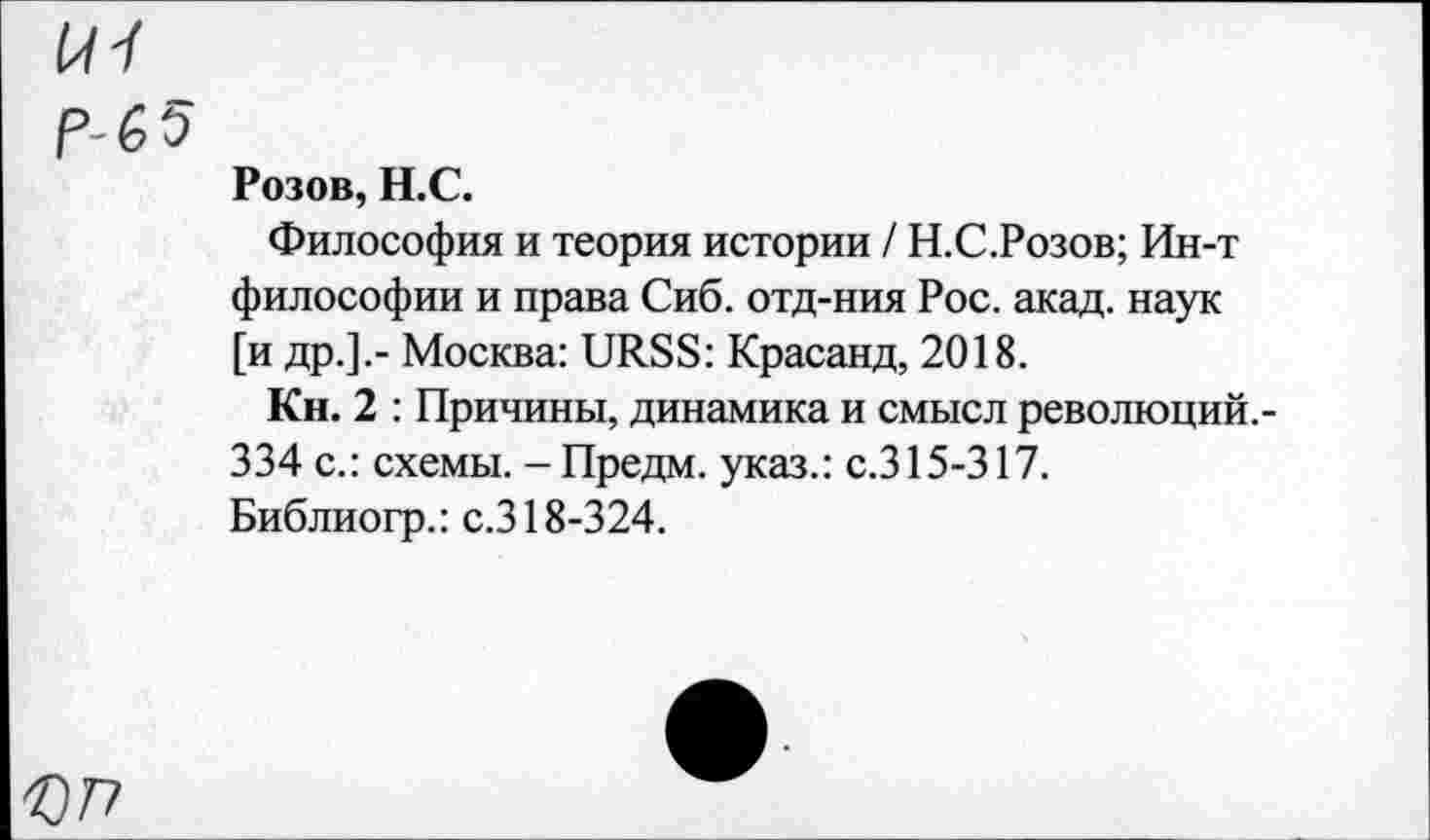 ﻿tu
р-бэ
Розов, Н.С.
Философия и теория истории / Н.С.Розов; Ин-т философии и права Сиб. отд-ния Рос. акад, наук [и др.].- Москва: URSS: Красанд, 2018.
Кн. 2 : Причины, динамика и смысл революций.-334 с.: схемы. - Предм. указ.: с.315-317.
Библиогр.: с.318-324.
077